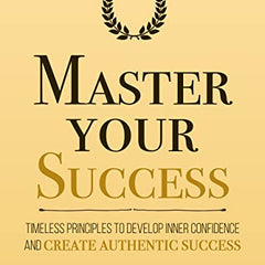 Master Your Success: Timeless Principles to Develop Inner Confidence and Create Authentic Success