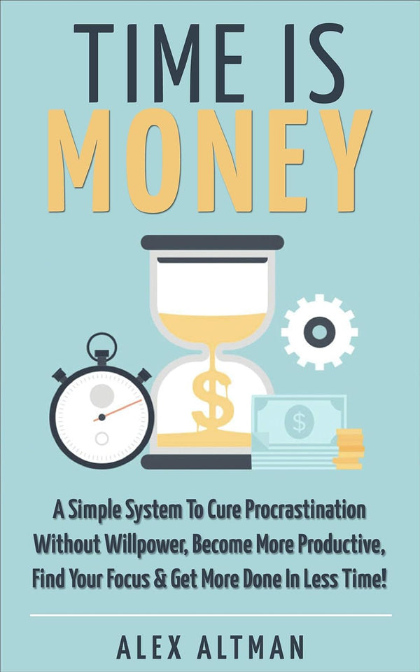 Time Is Money: A Simple System To Cure Procrastination Without Willpower, Become More Productive, Find Your Focus & Get More Done In Less Time!  Alex Altman