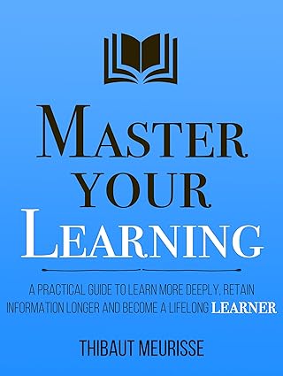 Master Your Learning : A Practical Guide to Learn More Deeply, Retain Information Longer and Become a Lifelong Learner by Thibaut Meurisse