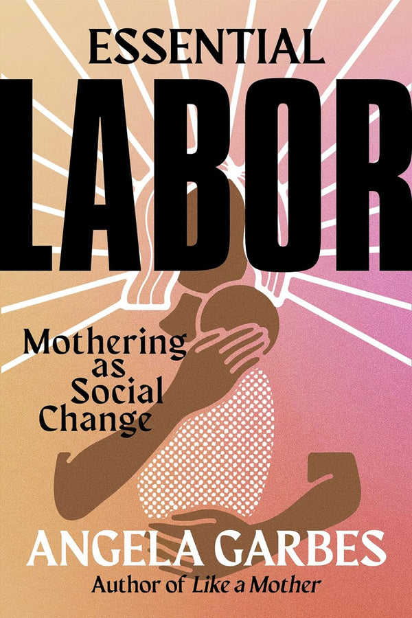 Essential Labor: Mothering as Social Change by Angela Garbes